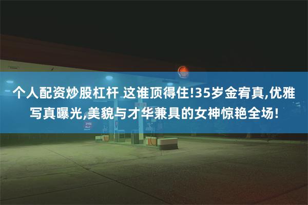 个人配资炒股杠杆 这谁顶得住!35岁金宥真,优雅写真曝光,美貌与才华兼具的女神惊艳全场!