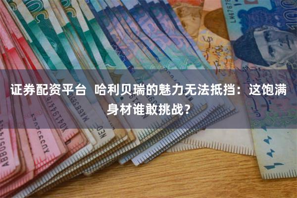 证券配资平台  哈利贝瑞的魅力无法抵挡：这饱满身材谁敢挑战？