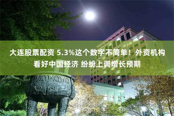 大连股票配资 5.3%这个数字不简单！外资机构看好中国经济 纷纷上调增长预期