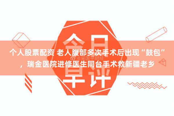 个人股票配资 老人腹部多次手术后出现“鼓包”，瑞金医院进修医生同台手术救新疆老乡