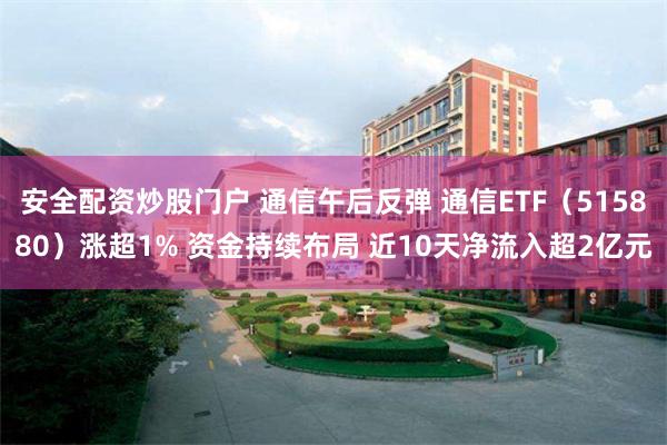 安全配资炒股门户 通信午后反弹 通信ETF（515880）涨超1% 资金持续布局 近10天净流入超2亿元