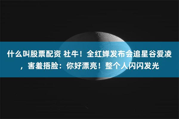 什么叫股票配资 社牛！全红婵发布会追星谷爱凌，害羞捂脸：你好漂亮！整个人闪闪发光