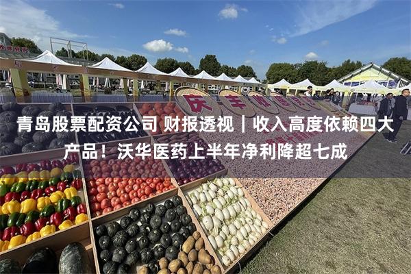 青岛股票配资公司 财报透视｜收入高度依赖四大产品！沃华医药上半年净利降超七成