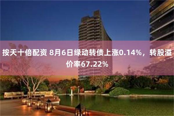 按天十倍配资 8月6日绿动转债上涨0.14%，转股溢价率67.22%