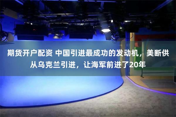 期货开户配资 中国引进最成功的发动机，美断供从乌克兰引进，让海军前进了20年