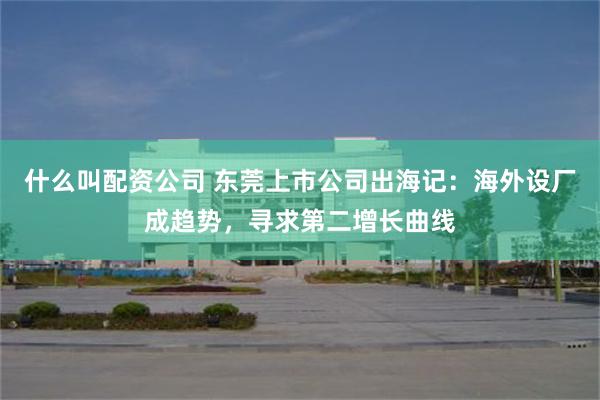 什么叫配资公司 东莞上市公司出海记：海外设厂成趋势，寻求第二增长曲线