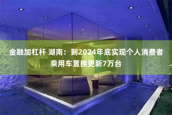 金融加杠杆 湖南：到2024年底实现个人消费者乘用车置换更新7万台