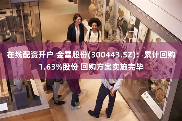 在线配资开户 金雷股份(300443.SZ)：累计回购1.63%股份 回购方案实施完毕