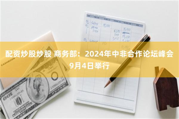 配资炒股炒股 商务部：2024年中非合作论坛峰会9月4日举行