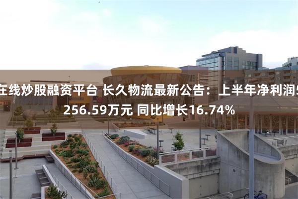 在线炒股融资平台 长久物流最新公告：上半年净利润5256.59万元 同比增长16.74%