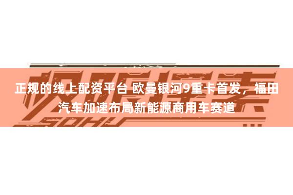 正规的线上配资平台 欧曼银河9重卡首发，福田汽车加速布局新能源商用车赛道