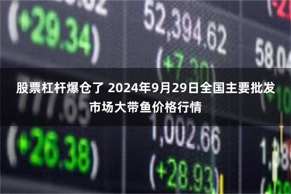 股票杠杆爆仓了 2024年9月29日全国主要批发市场大带鱼价格行情