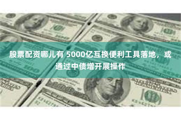 股票配资哪儿有 5000亿互换便利工具落地，或通过中债增开展操作