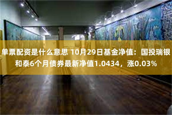 单票配资是什么意思 10月29日基金净值：国投瑞银和泰6个月债券最新净值1.0434，涨0.03%