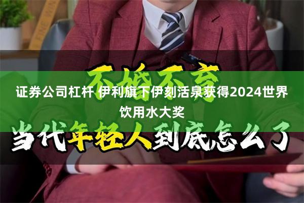 证券公司杠杆 伊利旗下伊刻活泉获得2024世界饮用水大奖