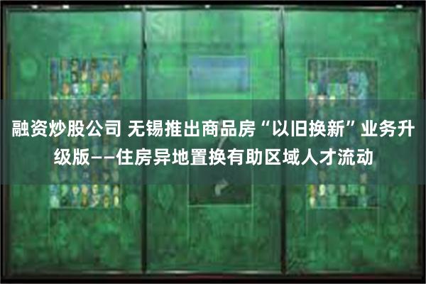 融资炒股公司 无锡推出商品房“以旧换新”业务升级版——住房异地置换有助区域人才流动