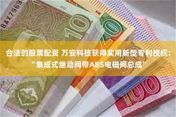 合法的股票配资 万安科技获得实用新型专利授权：“集成式继动阀带ABS电磁阀总成”