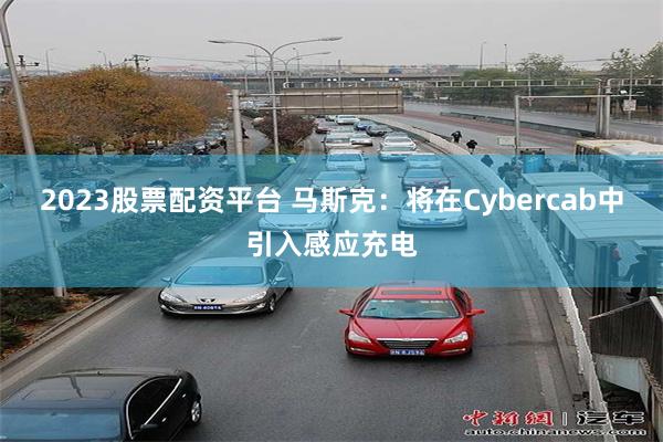 2023股票配资平台 马斯克：将在Cybercab中引入感应充电