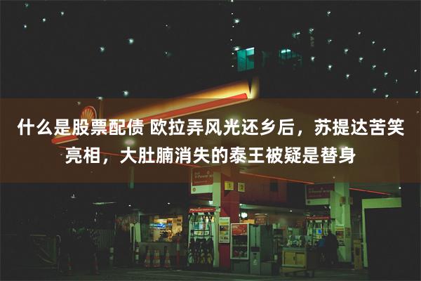 什么是股票配债 欧拉弄风光还乡后，苏提达苦笑亮相，大肚腩消失的泰王被疑是替身