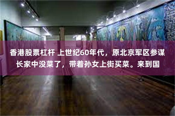 香港股票杠杆 上世纪60年代，原北京军区参谋长家中没菜了，带着孙女上街买菜。来到国