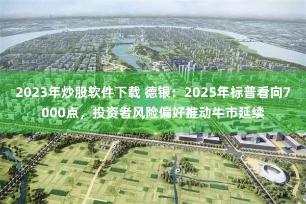 2023年炒股软件下载 德银：2025年标普看向7000点，投资者风险偏好推动牛市延续