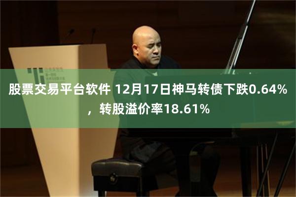 股票交易平台软件 12月17日神马转债下跌0.64%，转股溢价率18.61%