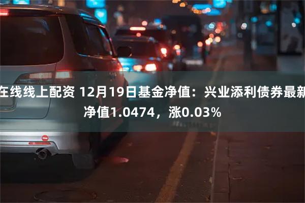 在线线上配资 12月19日基金净值：兴业添利债券最新净值1.0474，涨0.03%