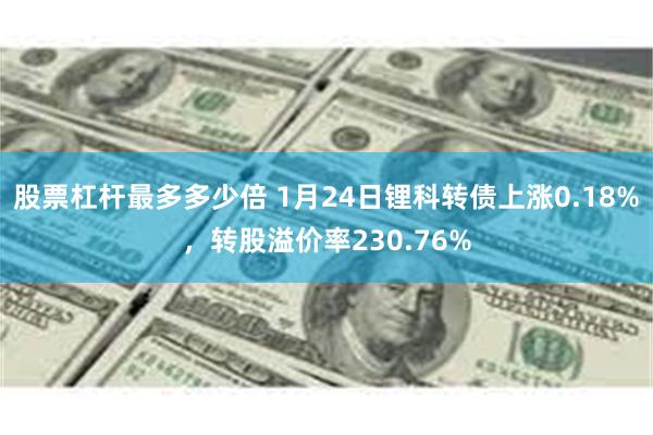 股票杠杆最多多少倍 1月24日锂科转债上涨0.18%，转股溢价率230.76%