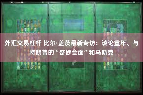 外汇交易杠杆 比尔·盖茨最新专访：谈论童年、与特朗普的“奇妙会面”和马斯克