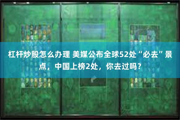 杠杆炒股怎么办理 美媒公布全球52处“必去”景点，中国上榜2处，你去过吗？