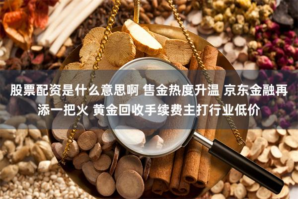 股票配资是什么意思啊 售金热度升温 京东金融再添一把火 黄金回收手续费主打行业低价