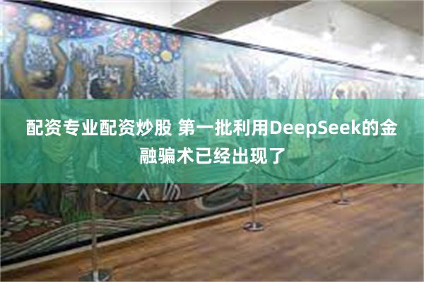 配资专业配资炒股 第一批利用DeepSeek的金融骗术已经出现了