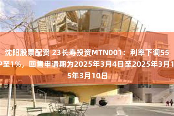 沈阳股票配资 23长寿投资MTN001：利率下调550BP至1%，回售申请期为2025年3月4日至2025年3月10日