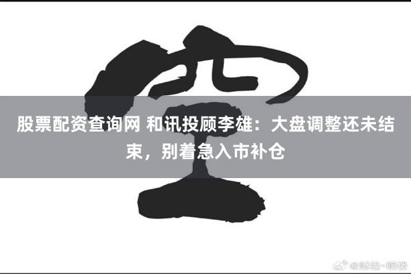 股票配资查询网 和讯投顾李雄：大盘调整还未结束，别着急入市补仓